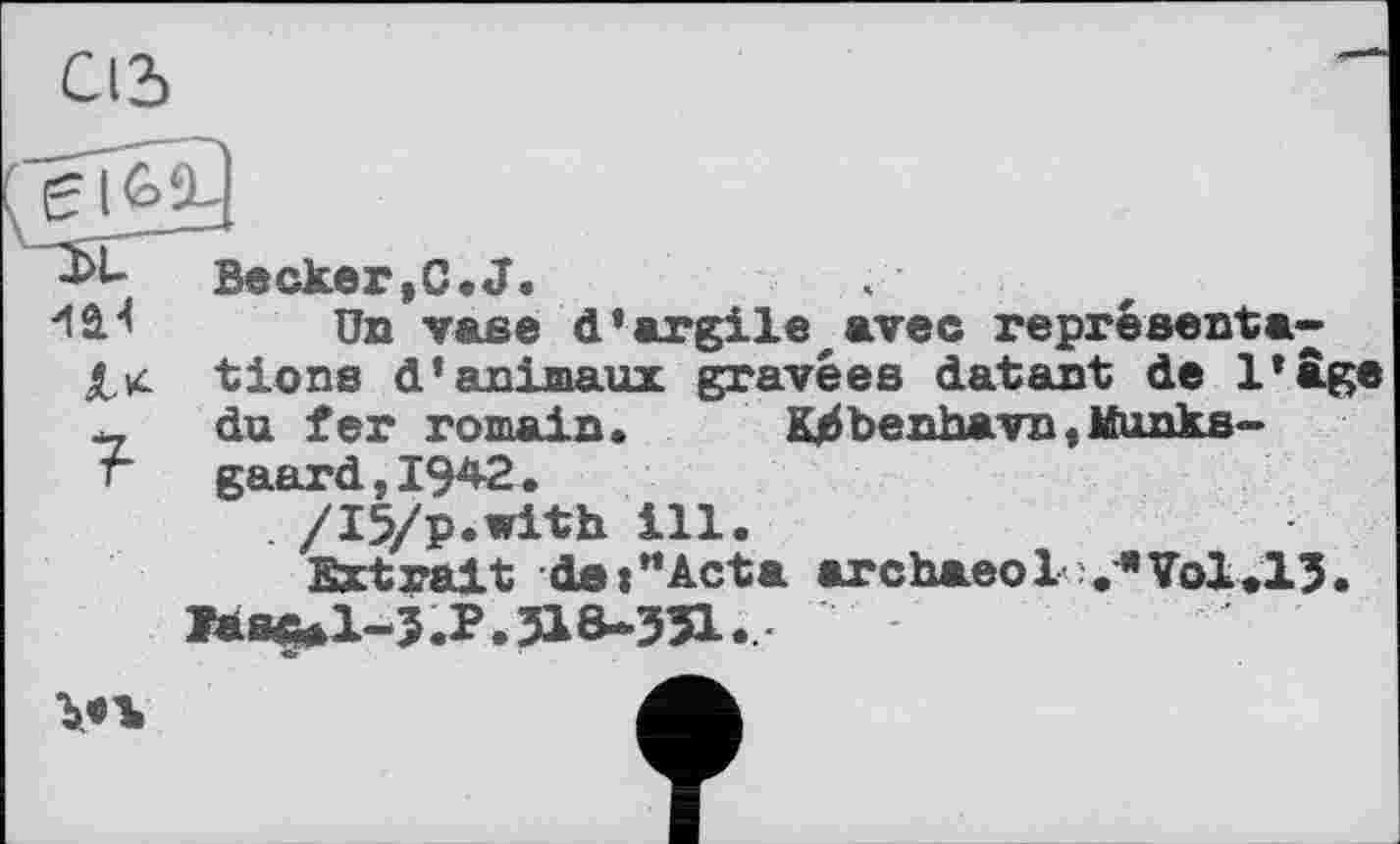 ﻿С12>
Becker,C.J.
Un vase d*argileavec représentais tiens d'animaux gravées datant de l'âge __ du fer romain. Kjibenhavn,Munks-г gaard,I942.
/I5/p.with ill.
Extrait de:"Acta агсЬаеоІ ЛТоІДЗ. Ïàs^l-3.P. 318-351.
